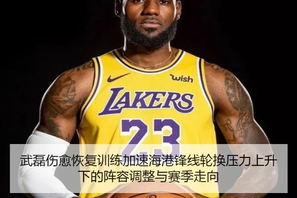 武磊伤愈恢复训练加速海港锋线轮换压力上升下的阵容调整与赛季走向