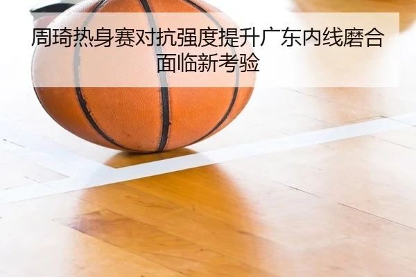 周琦热身赛对抗强度提升广东内线磨合面临新考验