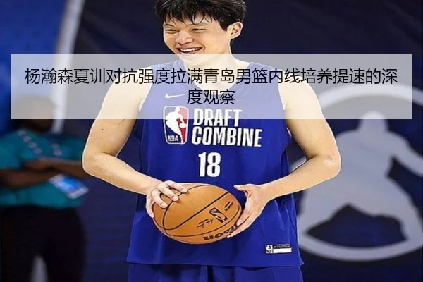杨瀚森夏训对抗强度拉满青岛男篮内线培养提速的深度观察