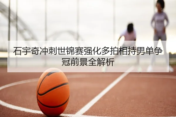 石宇奇冲刺世锦赛强化多拍相持男单争冠前景全解析