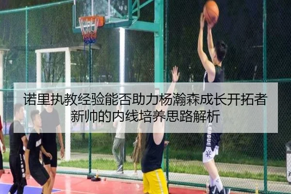 诺里执教经验能否助力杨瀚森成长开拓者新帅的内线培养思路解析
