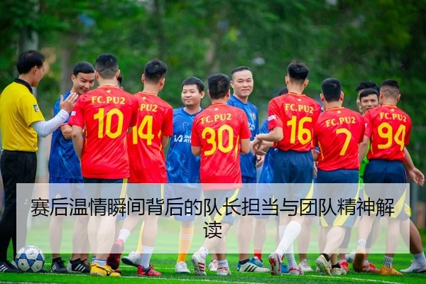 赛后温情瞬间背后的队长担当与团队精神解读