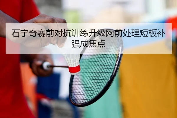 石宇奇赛前对抗训练升级网前处理短板补强成焦点